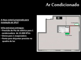 Ar Condicionado
Condensadora
Evaporadora
A Haus estará preparada para
Instalação de SPLIT
Infra-estrutura entregue:
• Previsão de Pto de elétrica para 1
condensadora de 12.000 BTUs
• Dreno para 1 evaporadora
• Ponto para disjuntor previsto no
quadro de luz
 