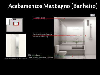 Forro de gesso
Porta faceada com a face externa
Pastilha de vidro branca
[Piso e Parede box]
Mármore Piguês
[Piso, rodapé, soleira e baguete]
Acabamentos MaxBagno (Banheiro)
 