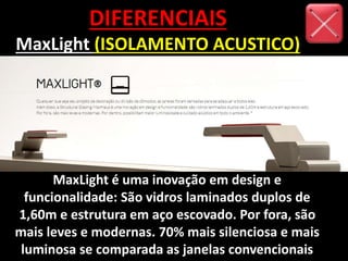 DIFERENCIAIS
MaxLight (ISOLAMENTO ACUSTICO)
MaxLight é uma inovação em design e
funcionalidade: São vidros laminados duplos de
1,60m e estrutura em aço escovado. Por fora, são
mais leves e modernas. 70% mais silenciosa e mais
luminosa se comparada as janelas convencionais
 