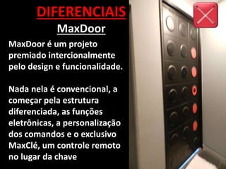 DIFERENCIAIS
MaxDoor
MaxDoor é um projeto
premiado intercionalmente
pelo design e funcionalidade.
Nada nela é convencional, a
começar pela estrutura
diferenciada, as funções
eletrônicas, a personalização
dos comandos e o exclusivo
MaxClé, um controle remoto
no lugar da chave
 