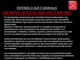 Os apartamentos convencionais são construídos de forma padronizada e com
paredes fixas. São sempre parecidos e quem quer ajustar as suas necessidades
enfrenta dificuldades: vigas, pilares e janelas com tamanhos diferentes são apenas
algumas delas.
MaxHaus® é diferente. ArquiteturaAberta® é a inteligência incorporada ao
apartamento por meio da engenharia e da arquitetura para facilitar a sua
personalização. A hidráulica, a elétrica, as janelas, tudo foi pensado para que cada
um crie o seu próprio espaço de acordo com seus desejos e seu estilo de vida.
Pessoas são diferentes, por isso num MaxHaus® dá pra escolher, desde quantos
dormitórios e banheiros seu apartamento terá, até a concretização de seus sonhos:
cozinha expandida, closet gigante, piano na sala, mesa de bilhar, espaço para o seu
pet, você define o que é importante e o espaço que vai dedicar para cada uma de
suas vontades.
Isso é ArquiteturaAberta®, uma página em branco para ser preenchida de acordo
com a necessidade de quem for morar nela. Enquanto num apartamento tradicional
a divisão é sempre igual, num MaxHaus® a flexibilidade é para sempre.
ENTENDA O QUE É MAXHAUS
UM NOVO JEITO DE SER VOCÊ MESMO
 