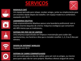 SERVIÇOS
MAXHAUS CAFÉ
Um espaço pensado para relaxar, receber amigos, jantar ou simplesmente para
um encontro rápido depois do trabalho. Um espaço moderno e confortável,
equipado com Wi-Fi
LAVANDERIA COLETIVA
Cada empreendimento MaxHaus possui uma lavanderia profissional com o
mesmo charme daquelas de cinema: máquinas ecológicas que consomem
até 40% menos que as tradicionais,.
SISTEMA PAY-PER USE DE LIMPEZA
Uma empresa especializada em limpeza e manutenção para cuidar dos
apartamentos, nos horários e dias que o morador escolher. 1, 2, 3 ou X dias por
semana.
OFERTA DE INTERNET WIRELESS
Equipado com Wi-Fi
SISTEMA DE CARRO COMPARTILHADO
Um carro extra para os dias de rodizío, para sair com os amigos, ou mesmo
para quem opta não ter carro próprio. MaxHaus oferece aluguel de carros
 
