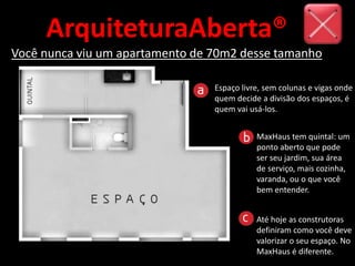 ArquiteturaAberta®
Você nunca viu um apartamento de 70m2 desse tamanho
Espaço livre, sem colunas e vigas onde
quem decide a divisão dos espaços, é
quem vai usá-los.
Até hoje as construtoras
definiram como você deve
valorizar o seu espaço. No
MaxHaus é diferente.
MaxHaus tem quintal: um
ponto aberto que pode
ser seu jardim, sua área
de serviço, mais cozinha,
varanda, ou o que você
bem entender.
 