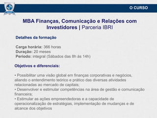 O CURSO

MBA Finanças, Comunicação e Relações com
Investidores | Parceria IBRI
Detalhes da formação
Carga horária: 366 horas
Duração: 20 meses
Período: integral (Sábados das 8h às 14h)
Objetivos e diferenciais:
• Possibilitar uma visão global em finanças corporativas e negócios,
aliando o entendimento teórico e prático das diversas atividades
relacionadas ao mercado de capitais;
• Desenvolver e estimular competências na área de gestão e comunicação
financeira;
• Estimular as ações empreendedoras e a capacidade de
operacionalização de estratégias, implementação de mudanças e de
alcance dos objetivos.

 