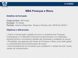 O CURSO

MBA Finanças e Risco
Detalhes da formação
Carga horária: 384 horas
Duração: 18 meses
Período: noturno (Segundas, Terças e Quintas, das 19h30 às 22h30,)

Objetivos e diferenciais:
• Cobrir a mensuração e gestão do risco no ambiente das Finanças
Corporativas e no Mercado Financeiro proporcionando um sofisticado
suporte técnico e conceitual à gestão das empresas e avaliação de ativos;
• Possibilitar aos gestores das áreas de Finanças e Risco uma visão global
e o entendimento dos diversos tipos de riscos;
• Instrumentalizá-los em conceitos que constituem o “estado da arte” nesse
campo de conhecimento.

 