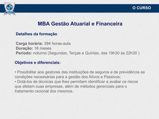 O CURSO

MBA Gestão Atuarial e Financeira
Detalhes da formação

Carga horária: 394 horas-aula
Duração: 16 meses
Período: noturno (Segundas, Terças e Quintas, das 19h30 às 22h30,)
Objetivos e diferenciais:

• Possibilitar aos gestores das instituições de seguros e de previdência as
condições necessárias para a gestão dos Ativos e Passivos;
• Dotá-los de técnicas que lhes permitam identificar e avaliar os riscos
que afetam suas empresas, além de métodos gerenciais para o
tratamento racional dos mesmos.

 