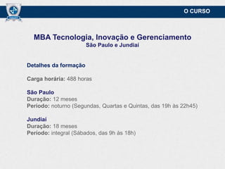 O CURSO

MBA Tecnologia, Inovação e Gerenciamento
São Paulo e Jundiaí

Detalhes da formação
Carga horária: 488 horas
São Paulo
Duração: 12 meses
Período: noturno (Segundas, Quartas e Quintas, das 19h às 22h45)
Jundiaí
Duração: 18 meses
Período: integral (Sábados, das 9h às 18h)

 