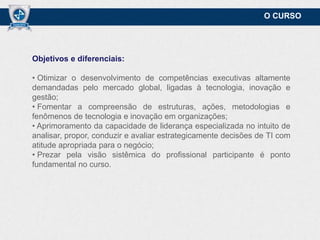 O CURSO

Objetivos e diferenciais:
• Otimizar o desenvolvimento de competências executivas altamente
demandadas pelo mercado global, ligadas à tecnologia, inovação e
gestão;
• Fomentar a compreensão de estruturas, ações, metodologias e
fenômenos de tecnologia e inovação em organizações;
• Aprimoramento da capacidade de liderança especializada no intuito de
analisar, propor, conduzir e avaliar estrategicamente decisões de TI com
atitude apropriada para o negócio;
• Prezar pela visão sistêmica do profissional participante é ponto
fundamental no curso.

 