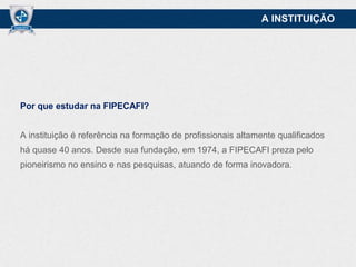 A INSTITUIÇÃO

Por que estudar na FIPECAFI?
A instituição é referência na formação de profissionais altamente qualificados
há quase 40 anos. Desde sua fundação, em 1974, a FIPECAFI preza pelo
pioneirismo no ensino e nas pesquisas, atuando de forma inovadora.

 
