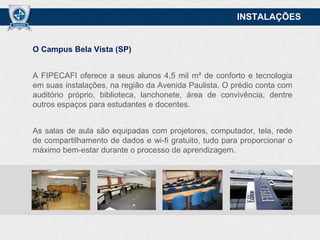 INSTALAÇÕES

O Campus Bela Vista (SP)

A FIPECAFI oferece a seus alunos 4,5 mil m² de conforto e tecnologia
em suas instalações, na região da Avenida Paulista. O prédio conta com
auditório próprio, biblioteca, lanchonete, área de convivência, dentre
outros espaços para estudantes e docentes.
As salas de aula são equipadas com projetores, computador, tela, rede
de compartilhamento de dados e wi-fi gratuito, tudo para proporcionar o
máximo bem-estar durante o processo de aprendizagem.

 