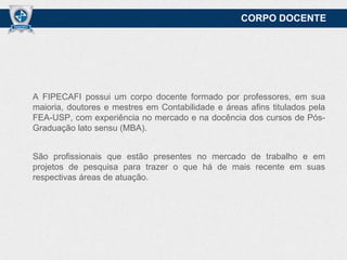 CORPO DOCENTE

A FIPECAFI possui um corpo docente formado por professores, em sua
maioria, doutores e mestres em Contabilidade e áreas afins titulados pela
FEA-USP, com experiência no mercado e na docência dos cursos de PósGraduação lato sensu (MBA).
São profissionais que estão presentes no mercado de trabalho e em
projetos de pesquisa para trazer o que há de mais recente em suas
respectivas áreas de atuação.

 