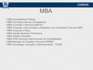 CURSOS

MBA
• MBA Contabilidade Pública
• MBA Controles Internos (Compliance)
• MBA Controller | Parceria ANEFAC
• MBA Finanças, Comunicação e Relações com Investidore | Parceria IBRI
• MBA Finanças e Risco
• MBA Gestão Atuarial e Financeira
• MBA Gestão Tributária
• MBA IFRS (Normas Internacionais de Contabilidade)
• MBA Mercado de Capitais | Parceria APIMEC
• MBA Tecnologia, Inovação e Gerenciamento - TIGER

 