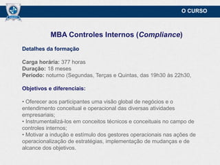 O CURSO

MBA Controles Internos (Compliance)
Detalhes da formação
Carga horária: 377 horas
Duração: 18 meses
Período: noturno (Segundas, Terças e Quintas, das 19h30 às 22h30,
Objetivos e diferenciais:
• Oferecer aos participantes uma visão global de negócios e o
entendimento conceitual e operacional das diversas atividades
empresariais;
• Instrumentalizá-los em conceitos técnicos e conceituais no campo de
controles internos;
• Motivar a indução e estímulo dos gestores operacionais nas ações de
operacionalização de estratégias, implementação de mudanças e de
alcance dos objetivos.

 