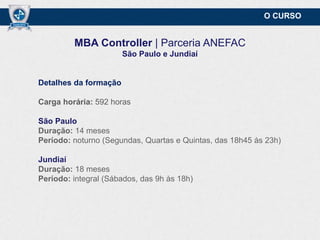O CURSO

MBA Controller | Parceria ANEFAC
São Paulo e Jundiaí

Detalhes da formação
Carga horária: 592 horas
São Paulo
Duração: 14 meses
Período: noturno (Segundas, Quartas e Quintas, das 18h45 às 23h)
Jundiaí
Duração: 18 meses
Período: integral (Sábados, das 9h às 18h)

 
