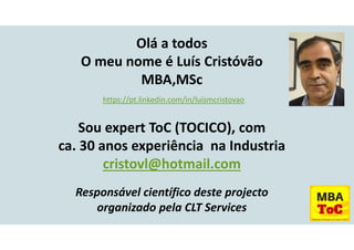 Olá a todos
O meu nome é Luís Cristóvão
MBA,MSc
https://pt.linkedin.com/in/luismcristovao
Sou expert ToC (TOCICO), com
ca. 30 anos experiência na Industria
cristovl@hotmail.com
Responsável científico deste projecto
organizado pela CLT Services
 
