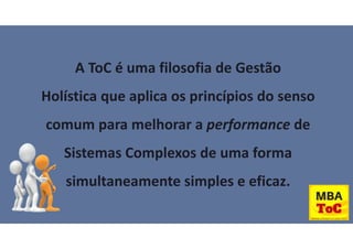A ToC é uma filosofia de Gestão
Holística que aplica os princípios do senso
comum para melhorar a performance de
Sistemas Complexos de uma forma
simultaneamente simples e eficaz.
 