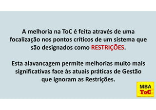 A melhoria na ToC é feita através de uma
focalização nos pontos críticos de um sistema que
são designados como RESTRIÇÕES.
Esta alavancagem permite melhorias muito mais
significativas face às atuais práticas de Gestão
que ignoram as Restrições.
 