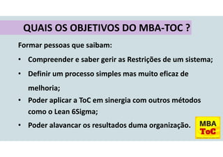 Formar pessoas que saibam:
• Compreender e saber gerir as Restrições de um sistema;
• Definir um processo simples mas muito eficaz de
melhoria;
• Poder aplicar a ToC em sinergia com outros métodos
como o Lean 6Sigma;
• Poder alavancar os resultados duma organização.
QUAIS OS OBJETIVOS DO MBA-TOC ?
 