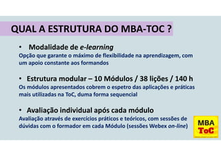 • Modalidade de e-learning
Opção que garante o máximo de flexibilidade na aprendizagem, com
um apoio constante aos formandos
• Estrutura modular – 10 Módulos / 38 lições / 140 h
Os módulos apresentados cobrem o espetro das aplicações e práticas
mais utilizadas na ToC, duma forma sequencial
• Avaliação individual após cada módulo
Avaliação através de exercícios práticos e teóricos, com sessões de
dúvidas com o formador em cada Módulo (sessões Webex on-line)
QUAL A ESTRUTURA DO MBA-TOC ?
 