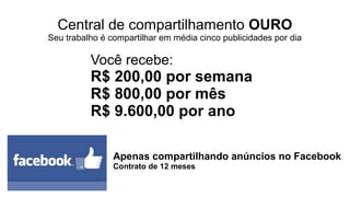 Central de compartilhamento PRATA
Seu trabalho é compartilhar de uma a duas publicidades por dia
Apenas compartilhando anúncios no Facebook
Contrato de 12 meses
Você recebe:
R$ 40,00 por semana
R$ 160,00 por mês
R$ 1.920,00 por ano
 