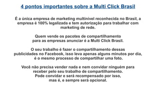 A principal renda da empresa vem da
atividade de marketing no Facebook
A empresa vende pacotes de compartilhamento para
empresas que desejam anunciar na rede social.
A Multi Click Brasil repassa essas publicidades aos seus
franqueados para que eles as compartilhem.
A Multi Click Brasil paga em média
R$ 0,80 por cada compartilhamento de publicidade.
 