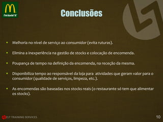 Conclusões



Melhoria no nível de serviço ao consumidor (evita ruturas).



Elimina a inexperiência na gestão de stocks e colocação de encomenda.



Poupança de tempo na definição da encomenda, na receção da mesma.



Disponibiliza tempo ao responsável da loja para atividades que geram valor para o
consumidor (qualidade de serviços, limpeza, etc.).



As encomendas são baseadas nos stocks reais (o restaurante só tem que alimentar
os stocks).

10

 