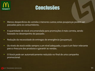 Conclusões


Menos desperdícios de comida e menores custos; estas poupanças podem ser
passadas para os consumidores.



A quantidade de stock encomendada para promoções é mais correta, sendo
baseada no desempenho do passado.



Redução da necessidade de entregas de emergência (poupança).



Os níveis de stock estão sempre a um nível adequado, o que é um fator relevante
para a frescura dos produtos e garantir as vendas.



O Stock pode ser automaticamente reduzido no final de uma campanha
promocional.

11

 