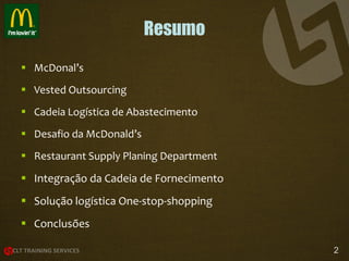 Resumo
 McDonal’s
 Vested Outsourcing
 Cadeia Logística de Abastecimento
 Desafio da McDonald’s

 Restaurant Supply Planing Department

 Integração da Cadeia de Fornecimento
 Solução logística One-stop-shopping
 Conclusões
2

 
