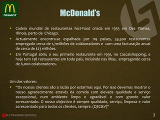 McDonald’s





Cadeia mundial de restaurantes Fast-Food criada em 1955 em Des Plaines,
Illinois, perto de Chicago.
Actualmente encontra-se espalhada por 119 países, 33,500 restaurantes
empregado cerca de 1,7milhões de colaboradores e com uma facturação anual
de cerca de $23 milhões.
Em Portugal abriu o seu primeiro restaurante em 1991, no Cascaishopping, e
hoje tem 138 restaurantes em todo país, incluindo nas ilhas, empregando cerca
de 6,000 colaboradores.

Um dos valores:
 “Os nossos clientes são a razão por estarmos aqui. Por isso devemos mostrar o
nosso agradecimento através da comida com elevada qualidade e serviço
excepcional, num ambiente limpo e agradável e com grande valor
acrescentado. O nosso objectivo é sempre qualidade, serviço, limpeza e valor
acrescentado para todos os clientes, sempre. (QSC&V)”
3

 