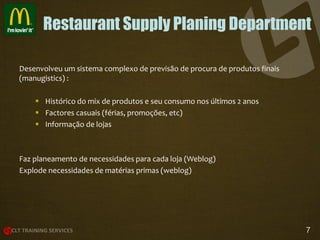 Restaurant Supply Planing Department
Desenvolveu um sistema complexo de previsão de procura de produtos finais
(manugistics) :
 Histórico do mix de produtos e seu consumo nos últimos 2 anos
 Factores casuais (férias, promoções, etc)
 Informação de lojas

Faz planeamento de necessidades para cada loja (Weblog)
Explode necessidades de matérias primas (weblog)

7

 