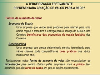 A TERCEIRIZAÇÃO EFETIVAMENTE
       REPRESENTARÁ CRIAÇÃO DE VALOR PARA A REDE?


Fontes de aumento de valor
   Economia de Escala
        Uma empresa que vende seus produtos pela internet para uma
        ampla região e terceiriza a entrega para o serviço de SEDEX dos
        Correios beneficia-se das economias de escala logística dos
        Correios.
   Benchmarking
        Uma empresa que presta determinado serviço terceirizado para
        vários clientes pode compartilharas boas práticas dos vários
        locais onde atua.
 Teoricamente, estas fontes de aumento de valor não necessitariam de
terceirização para serem obtidas pelas empresas, mas a prática tem
mostrado que são raros os casos em que se obtêm internamente.
 