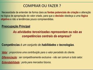 COMPRAR OU FAZER ?
 Necessidade de entender de forma clara as fontes potenciais de criação e alteração
na lógica de apropriação do valor criado, para que a decisão obedeça a uma lógica
objetiva e não a tendências pouco compreendidas.

Preocupação Principal
           As atividades terceirizadas representam ou não as
                  competências centrais da empresa?

Competências é um conjunto de habilidades e tecnologias.

Valor : proporciona uma contribuição para o valor percebido do cliente.
Diferenciação : ser competitivamente exclusiva - não ser comum a todo setor.
Extendabilidade : porta para mercados futuros.
 