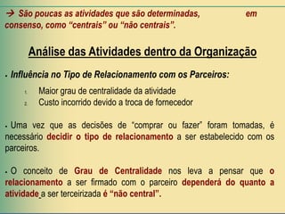  São poucas as atividades que são determinadas,             em
consenso, como “centrais” ou “não centrais”.

            Análise das Atividades dentro da Organização
   Influência no Tipo de Relacionamento com os Parceiros:
       1.    Maior grau de centralidade da atividade
       2.    Custo incorrido devido a troca de fornecedor

Uma vez que as decisões de “comprar ou fazer” foram tomadas, é
necessário decidir o tipo de relacionamento a ser estabelecido com os
parceiros.

 O conceito de Grau de Centralidade nos leva a pensar que o
relacionamento a ser firmado com o parceiro dependerá do quanto a
atividade a ser terceirizada é “não central”.
 