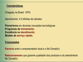Características

Chegada na Brasil: 1979;

Atendimento: 4,5 bilhões de clientes;

Pioneirismo em diversas inovações tecnológicas:
Programas de treinamento;
Excelência no atendimento;
Modelo de serviço rápido.

Franqueados

Parceria entre o empreendedor local e o Mc Donald’s;

Relacionamento que garante qualidade dos produtos e do atendimento
Mc Donald’s.
 