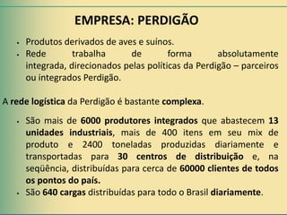 EMPRESA: PERDIGÃO
      Produtos derivados de aves e suínos.
      Rede        trabalha      de        forma       absolutamente
       integrada, direcionados pelas políticas da Perdigão – parceiros
       ou integrados Perdigão.

A rede logística da Perdigão é bastante complexa.
      São mais de 6000 produtores integrados que abastecem 13
       unidades industriais, mais de 400 itens em seu mix de
       produto e 2400 toneladas produzidas diariamente e
       transportadas para 30 centros de distribuição e, na
       seqüência, distribuídas para cerca de 60000 clientes de todos
       os pontos do país.
      São 640 cargas distribuídas para todo o Brasil diariamente.
 
