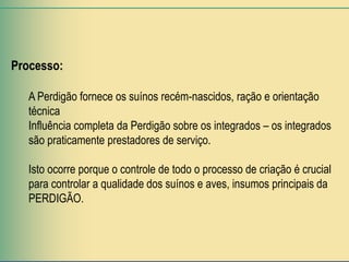 Processo:

   A Perdigão fornece os suínos recém-nascidos, ração e orientação
   técnica
   Influência completa da Perdigão sobre os integrados – os integrados
   são praticamente prestadores de serviço.

   Isto ocorre porque o controle de todo o processo de criação é crucial
   para controlar a qualidade dos suínos e aves, insumos principais da
   PERDIGÃO.
 