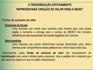 A TERCEIRIZAÇÃO EFETIVAMENTE
             REPRESENTARÁ CRIAÇÃO DE VALOR PARA A REDE?


Fontes de aumento de valor
   Economia de Escala
        Uma empresa que vende seus produtos pela internet para uma ampla
        região e terceiriza a entrega para o serviço de SEDEX dos Correios
        beneficia-se das economias de escala logística dos Correios.
   Benchmarking
        Uma empresa que presta determinado serviço terceirizado para vários
        clientes pode compartilharas boas práticas dos vários locais onde atua.
 Teoricamente, estas fontes de aumento de valor não necessitariam de
terceirização para serem obtidas pelas empresas, mas a prática tem mostrado que
são raros os casos em que se obtêm internamente.
 
