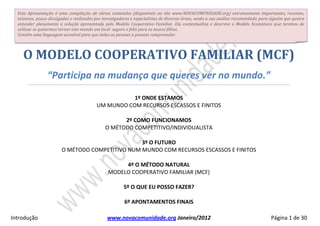 Esta Apresentação é uma compilação de vários conteúdos (disponíveis no site www.NOVACOMUNIDADE.org) extremamente importantes, recentes,
  extensos, pouco divulgados e realizados por investigadores e especialistas de diversas áreas, sendo a análise desses conteúdos recomendada para
  alguém que queira entender plenamente a solução apresentada pelo Modelo Cooperativo Familiar. Ela contextualiza e descreve o Modelo Económico
  que teremos de utilizar se quisermos tornar este mundo um local seguro e feliz para os nossos filhos.
  Contém uma linguagem acessível para que todas as pessoas a possam compreender.




    O MODELO COOPERATIVO FAMILIAR (MCF)
                “Participa na mudança que queres ver no mundo.”

                                                    1º ONDE ESTAMOS
                                         UM MUNDO COM RECURSOS ESCASSOS E FINITOS

                                                   2º COMO FUNCIONAMOS
                                             O MÉTODO COMPETITIVO/INDIVIDUALISTA

                                                3º O FUTURO
                       O MÉTODO COMPETITIVO NUM MUNDO COM RECURSOS ESCASSOS E FINITOS

                                                    4º O MÉTODO NATURAL
                                               MODELO COOPERATIVO FAMILIAR (MCF)

                                                      5º O QUE EU POSSO FAZER?
                                                                                                                     Atualizada em 20130226
                                                                                                                     (Versão Inicial: 20110317)
                                                       6º APONTAMENTOS FINAIS

Introdução                                             www.novacomunidade.org                                                   Página 1 de 30
 