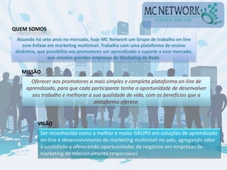 Atuando há sete anos no mercado, hoje MC Network um Grupo de trabalho on-line
com ênfase em marketing multinível. Trabalha com uma plataforma de ensino
dinâmico, que possibilita aos promotores um aprendizado e suporte a esse mercado,
que envolve grandes empresas de Marketing de Rede.
QUEM SOMOS
MISSÃO
Oferecer aos promotores a mais simples e completa plataforma on-line de
aprendizado, para que cada participante tenha a oportunidade de desenvolver
seu trabalho e melhorar a sua qualidade de vida, com os benefícios que a
plataforma oferece.
VISÃO
Ser reconhecida como a melhor e maior GRUPO em soluções de aprendizado
on-line e desenvolvimento de marketing multinível no país, agregando valor
à sociedade e oferecendo oportunidades de negócios em empresas de
marketing de relacionamento responsável.
 
