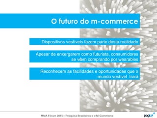 O futuro do m-commerce 
Dispositivos vestíveis fazem parte desta realidade 
Apesar de enxergarem como futurista, consumidores 
se vêem comprando por wearables 
Reconhecem as facilidades e oportunidades que o 
mundo vestível trará 
MMA Fórum 2014 – Pesquisa Brasileiros e o M-Commerce 
 