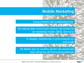 Mobile Marketing 
Consumidores são multiplataformas 
As marcas já se comunicam através de iniciativas 
de marketing mobile (SMS, Banners) 
O desafio: transformar a comunicaç ão em 
MMA Fórum 2014 – Pesquisa Brasileiros e o M-Commerce 
conversão 
Os dados que os usuários geram são essenciais 
para atingí-los de forma personalizada 
 