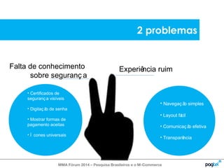 Falta de conhecimento 
sobre seguranç a 
2 problemas 
Experiência ruim 
• Navegaç ão simples 
• Layout fácil 
• Comunicaç ão efetiva 
• Transparência 
• Certificados de 
seguranç a visíveis 
• Digitaç ão de senha 
• Mostrar formas de 
pagamento aceitas 
• Í cones universais 
MMA Fórum 2014 – Pesquisa Brasileiros e o M-Commerce 
 