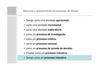 Natureza e características do processo de design



  Design como uma atividade oportunista;
  como uma atividade incremental;
  como uma atividade exploratória;
  como um processo de investigação;
  como um processo criativo;
  como um processo racional;
  como um processo de tomada de decisão;
  Projetar como um processo interativo;
  Design como um processo interativo.
 