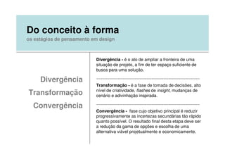 Do conceito à forma
os estágios de pensamento em design



                           Divergência - é o ato de ampliar a fronteira de uma
                           situação de projeto, a fim de ter espaço suficiente de
                           busca para uma solução.

     Divergência           ......................................................................................
                           Transformação - é a fase de tomada de decisões, alto
                           nível de criatividade, flashes de insight, mudanças de
Transformação              cenário e adivinhação inspirada.
                           ......................................................................................
  Convergência
                           Convergência - fase cujo objetivo principal é reduzir
                           progressivamente as incertezas secundárias tão rápido
                           quanto possível. O resultado final desta etapa deve ser
                           a redução da gama de opções e escolha de uma
                           alternativa viável projetualmente e economicamente.
 