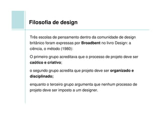 Filosofia de design

Três escolas de pensamento dentro da comunidade de design
britânico foram expressas por Broadbent no livro Design: a
ciência, o método (1980):

O primeiro grupo acreditava que o processo de projeto deve ser
caótico e criativo;

o segundo grupo acredita que projeto deve ser organizado e
disciplinado;

enquanto o terceiro grupo argumenta que nenhum processo de
projeto deve ser imposto a um designer.
 