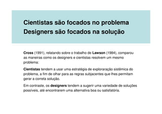 Cientistas são focados no problema
Designers são focados na solução


Cross (1991), relatando sobre o trabalho de Lawson (1984), comparou
as maneiras como os designers e cientistas resolvem um mesmo
problema:
Cientistas tendem a usar uma estratégia de exploraração sistêmica do
problema, a fim de olhar para as regras subjacentes que lhes permitam
gerar a correta solução.
Em contraste, os designers tendem a sugerir uma variedade de soluções
possíveis, até encontrarem uma alternativa boa ou satisfatória.
 