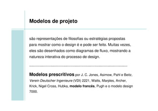 Modelos de projeto


são representações de filosofias ou estratégias propostas
para mostrar como o design é e pode ser feito. Muitas vezes,
eles são desenhados como diagramas de fluxo, mostrando a
natureza interativa do processo de design.

...............................................................................................

Modelos prescritivos por J. C. Jones, Asimow, Pahl e Beitz,
Verein Deutscher Ingenieure (VDI) 2221, Watts, Marples, Archer,
Krick, Nigel Cross, Hubka, modelo francês, Pugh e o modelo design
7000.
 