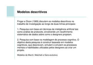 Modelos descritivos

Finger e Dixon (1989) discutem os modelos descritivos no
trabalho de investigação ao longo de duas linhas principais:

1. Pesquisa com base em técnicas de inteligência artificial tais
como análise de protocolo, envolvendo um recolhimento
sistemático de dados sobre como o designers projetam.

2. Pesquisa com base na modelagem do processo cognitivo. O
objetivo desta pesquisa é construir baseado em modelos
cognitivos, que descrevam, simulem e emulem os processos
mentais e habilidades utilizados pelos designers ao criar um
projeto.

Modelos de March, Matchett e Gero-evolutivo.
 