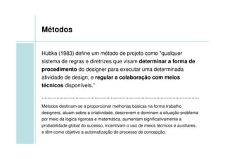Métodos


Hubka (1983) define um método de projeto como "qualquer
sistema de regras e diretrizes que visam determinar a forma de
procedimento do designer para executar uma determinada
atividade de design, e regular a colaboração com meios
técnicos disponíveis.”

...........................................................................................................
Métodos destinam-se a proporcionar melhorias básicas na forma trabalho
designers, atuam sobre a criatividade, descrevem e dominam a situação-problema
por meio da lógica rigorosa e matemática, aumentam significativamente a
probabilidade global do sucesso, incentivam o uso de meios técnicos e auxiliares,
e têm como objetivo a automatização do processo de concepção.
 