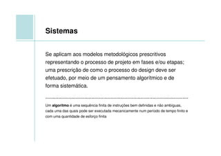 Sistemas


Se aplicam aos modelos metodológicos prescritivos
representando o processo de projeto em fases e/ou etapas;
uma prescrição de como o processo do design deve ser
efetuado, por meio de um pensamento algorítmico e de
forma sistemática.

...................................................................................................
Um algoritmo é uma sequência finita de instruções bem definidas e não ambíguas,
cada uma das quais pode ser executada mecanicamente num período de tempo finito e
com uma quantidade de esforço finita
 